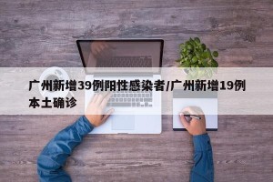 广州新增39例阳性感染者/广州新增19例本土确诊