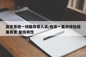 南京发现一核酸异常人员/南京一居民核检结果异常 复核阴性