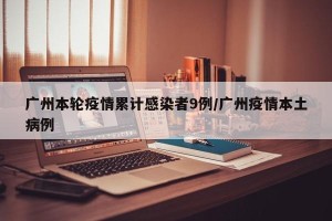 广州本轮疫情累计感染者9例/广州疫情本土病例