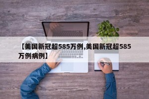 【美国新冠超585万例,美国新冠超585万例病例】