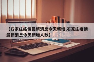 【石家庄疫情最新消息今天新增,石家庄疫情最新消息今天新增人数】