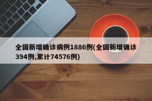 全国新增确诊病例1886例(全国新增确诊394例,累计74576例)