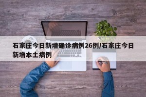 石家庄今日新增确诊病例26例/石家庄今日新增本土病例