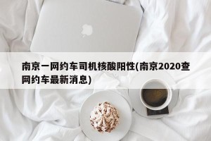 南京一网约车司机核酸阳性(南京2020查网约车最新消息)
