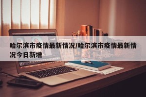 哈尔滨市疫情最新情况/哈尔滨市疫情最新情况今日新增