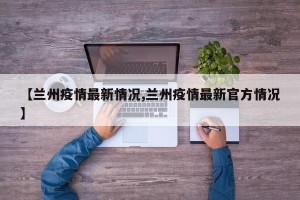 【兰州疫情最新情况,兰州疫情最新官方情况】
