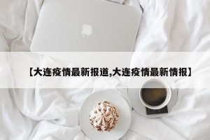 【大连疫情最新报道,大连疫情最新情报】