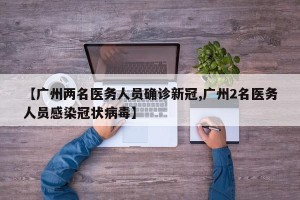 【广州两名医务人员确诊新冠,广州2名医务人员感染冠状病毒】