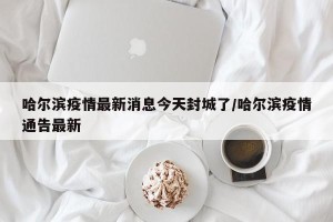 哈尔滨疫情最新消息今天封城了/哈尔滨疫情通告最新