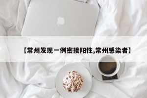 【常州发现一例密接阳性,常州感染者】