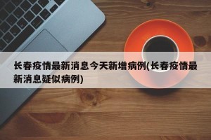 长春疫情最新消息今天新增病例(长春疫情最新消息疑似病例)