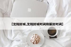 【沈阳封城,沈阳封城时间和解封时间】