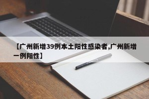【广州新增39例本土阳性感染者,广州新增一例阳性】