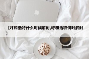 【呼和浩特什么时候解封,呼和浩特何时解封】