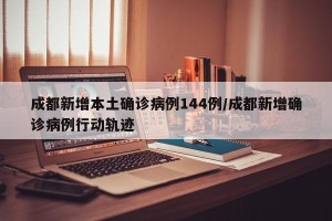 成都新增本土确诊病例144例/成都新增确诊病例行动轨迹