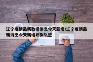 辽宁疫情最新数据消息今天新增/辽宁疫情最新消息今天新增病例轨迹