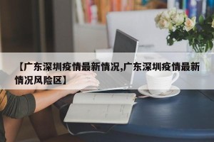 【广东深圳疫情最新情况,广东深圳疫情最新情况风险区】