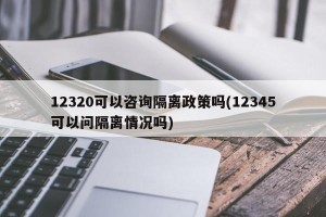 12320可以咨询隔离政策吗(12345可以问隔离情况吗)