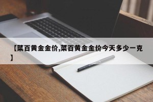 【菜百黄金金价,菜百黄金金价今天多少一克】