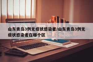 山东青岛3例无症状感染者/山东青岛3例无症状感染者在哪个区