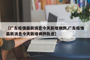 【广东疫情最新消息今天新增病例,广东疫情最新消息今天新增病例轨迹】