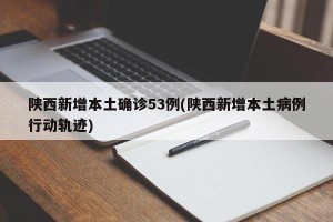 陕西新增本土确诊53例(陕西新增本土病例行动轨迹)