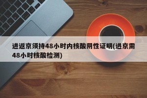 进返京须持48小时内核酸阴性证明(进京需48小时核酸检测)