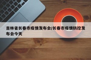 吉林省长春市疫情发布会/长春市疫情防控发布会今天
