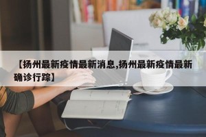 【扬州最新疫情最新消息,扬州最新疫情最新确诊行踪】