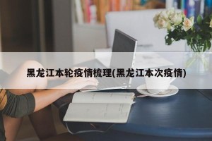 黑龙江本轮疫情梳理(黑龙江本次疫情)