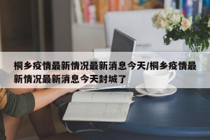 桐乡疫情最新情况最新消息今天/桐乡疫情最新情况最新消息今天封城了