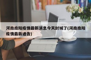 河南南阳疫情最新消息今天封城了(河南南阳疫情最新通告)