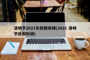 清明节2021年放假安排(2021 清明节放假时间)