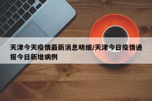 天津今天疫情最新消息明细/天津今日疫情通报今日新增病例