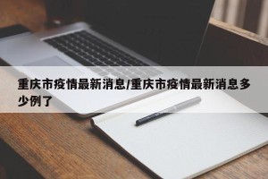 重庆市疫情最新消息/重庆市疫情最新消息多少例了