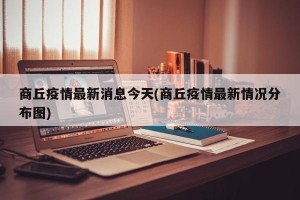 商丘疫情最新消息今天(商丘疫情最新情况分布图)