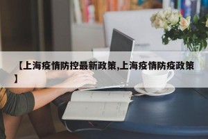 【上海疫情防控最新政策,上海疫情防疫政策】
