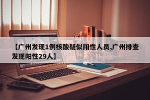 【广州发现1例核酸疑似阳性人员,广州排查发现阳性29人】