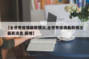 【全世界疫情最新情况,全世界疫情最新情况 最新消息 新增】