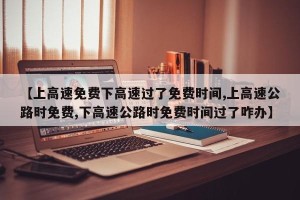 【上高速免费下高速过了免费时间,上高速公路时免费,下高速公路时免费时间过了咋办】