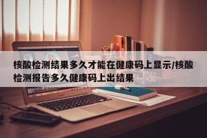 核酸检测结果多久才能在健康码上显示/核酸检测报告多久健康码上出结果