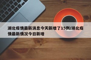 湖北疫情最新消息今天新增了15例/湖北疫情最新情况今日新增