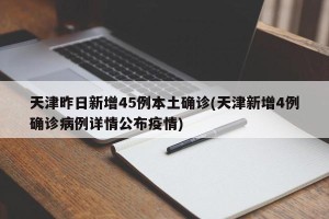 天津昨日新增45例本土确诊(天津新增4例确诊病例详情公布疫情)