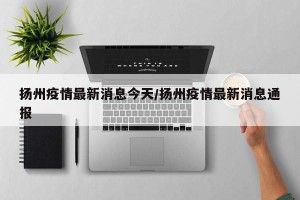 扬州疫情最新消息今天/扬州疫情最新消息通报