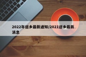 2022年返乡最新通知/2021返乡最新消息