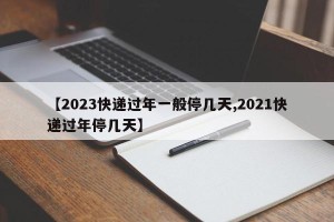 【2023快递过年一般停几天,2021快递过年停几天】