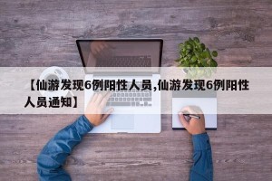 【仙游发现6例阳性人员,仙游发现6例阳性人员通知】