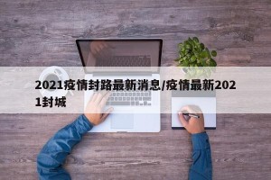 2021疫情封路最新消息/疫情最新2021封城