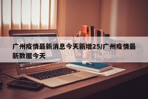 广州疫情最新消息今天新增25/广州疫情最新数据今天