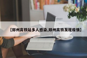 【郑州高铁站多人感染,郑州高铁发现疫情】